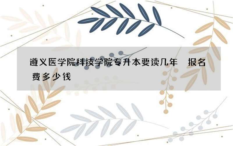 遵义医学院科技学院专升本要读几年 报名费多少钱